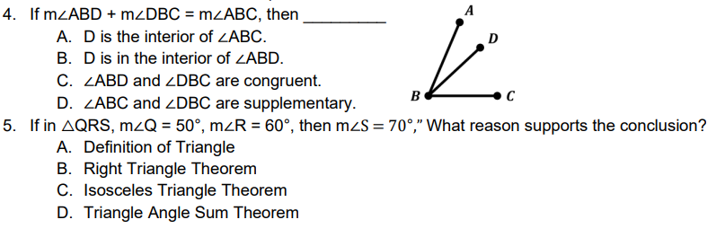 4. If MZABD + MZDBC = mzABC, then
A. D is the interior of ZABC.
B. D is in the interior of ZABD.
C. ZABD and ZDBC are congruent.
D. ZABC and ZDBC are supplementary.
5. If in AQRS, mzQ = 50°, mZR = 60°, then mzS = 70°," What reason supports the conclusion?
A. Definition of Triangle
B. Right Triangle Theorem
C. Isosceles Triangle Theorem
D. Triangle Angle Sum Theorem
A
B
