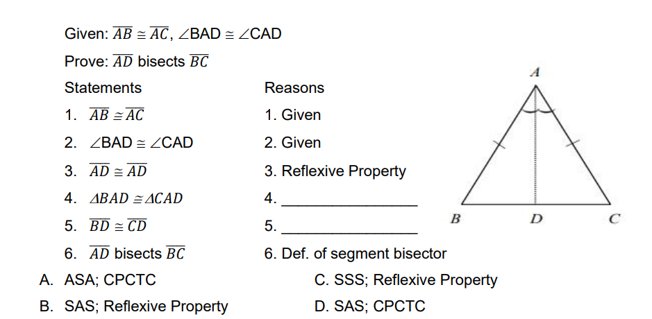 Given: AB = AC, ZBAD = ZOCAD
Prove: AD bisects BC
A
Statements
Reasons
1. AB = AC
1. Given
2. ZBAD = ZCAD
2. Given
3. AD = AD
3. Reflexive Property
4. ABAD =ACAD
4.
B
D
C
5. BD = CD
5.
6. AD bisects BC
6. Def. of segment bisector
А. ASA; CРСТС
C. SSS; Reflexive Property
B. SAS; Reflexive Property
D. SAS; CPCTC
