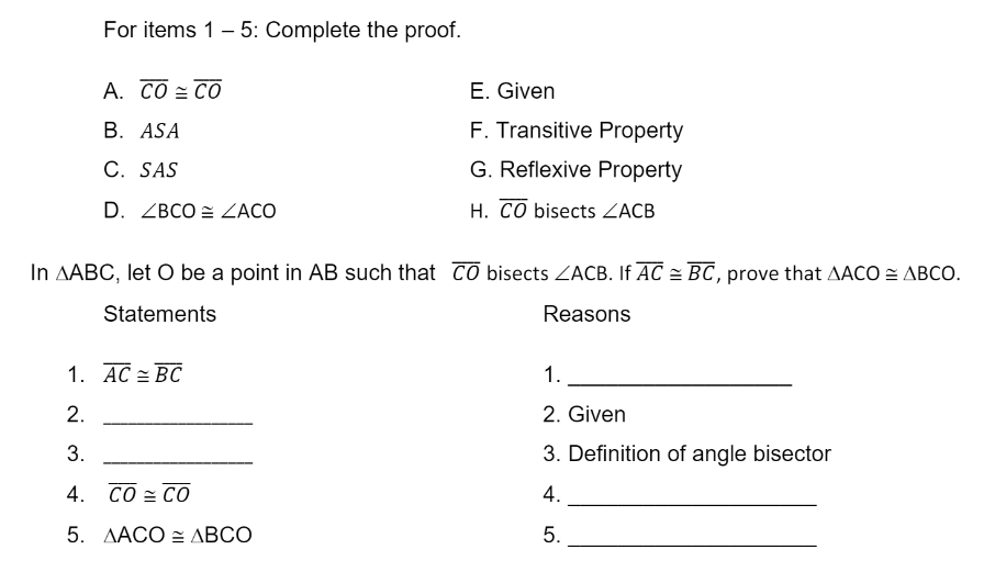 For items 1 - 5: Complete the proof.
А. СО СО
E. Given
В. ASA
F. Transitive Property
C. SAS
G. Reflexive Property
D. ZBCO = ZACO
H. CO bisects ZACB
In AABC, let O be a point in AB such that CO bisects ZACB. If AC = BC, prove that AACO = ABCO.
Statements
Reasons
1. AC = BC
1.
2.
2. Given
3.
3. Definition of angle bisector
4. CO = CO
4.
5. AACO = ABCO
5.
