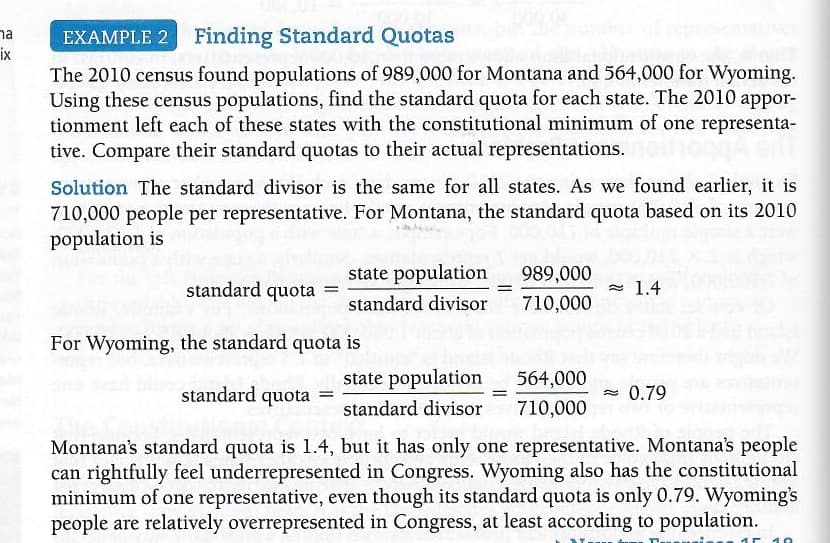 na
ix
EXAMPLE 2 Finding Standard Quotas
The 2010 census found populations of 989,000 for Montana and 564,000 for Wyoming.
Using these census populations, find the standard quota for each state. The 2010 appor-
tionment left each of these states with the constitutional minimum of one representa-
tive. Compare their standard quotas to their actual representations.
Solution The standard divisor is the same for all states. As we found earlier, it is
710,000 people per representative. For Montana, the standard quota based on its 2010
population is
state population
989,000
standard quota =
- 1.4
%3D
standard divisor
710,000
For Wyoming, the standard quota is
state population
564,000
standard quota =
- 0.79
standard divisor
710,000
Montana's standard quota is 1.4, but it has only one representative. Montana's people
can rightfully feel underrepresented in Congress. Wyoming also has the constitutional
minimum of one representative, even though its standard quota is only 0.79. Wyoming's
people are relatively overrepresented in Congress, at least according to population.
10
