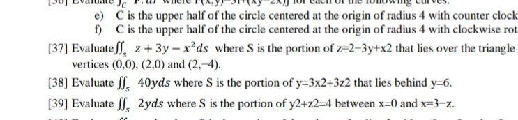 Jc
e) C is the upper half of the circle centered at the origin of radius 4 with counter clock
f) C is the upper half of the circle centered at the origin of radius 4 with clockwise rot
[37] Evaluate ff. z+ 3y – x²ds where S is the portion of z=2-3y+x2 that lies over the triangle
vertices (0,0), (2,0) and (2,–4).
[38] Evaluate , 40yds where S is the portion of y=3x2+3z2 that lies behind y=6.
[39] Evaluate ff. 2yds where S is the portion of y2+z2=4 between x=0 and x=3-z.
