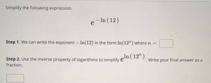 Simplify the following expression.
– In ( 12)
e
Step 1. We can write the exponent – In(12) in the form In(12") where n =
Step 2. Use the inverse property of logarithms to simplify
eln (12" )
.Write your final answer as a
fraction.
