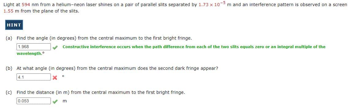 Light at 594 nm from a helium-neon laser shines on a pair of parallel slits separated by 1.73 x 10 m and an interference pattern is observed on a screen
1.55 m from the plane of the slits.
HINT
(a) Find the angle (in degrees) from the central maximum to the first bright fringe.
1.968
Constructive interference occurs when the path difference from each of the two slits equals zero
an integral multiple of the
wavelength.°
(b) At what angle (in degrees) from the central maximum does the second dark fringe appear?
4.1
(c) Find the distance (in m) from the central maximum to the first bright fringe.
0.053
