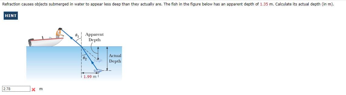 Refraction causes objects submerged in water to appear less deep than they actually are. The fish in the figure below has an apparent depth of 1.35 m. Calculate its actual depth (in m).
HINT
Apparent
Depth
Actual
Depth
i 1.99 m !
2.78
x m
