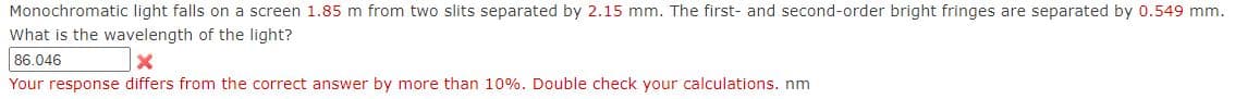 Monochromatic light falls on a screen 1.85 m from two slits separated by 2.15 mm. The first- and second-order bright fringes are separated by 0.549 mm.
What is the wavelength of the light?
86.046
Your response differs from the correct answer by more than 10%. Double check your calculations. nm
