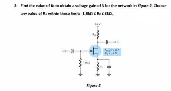 2. Find the value of Rs to obtain a voltage gain of 3 for the network in Figure 2. Choose
any value of Ro within these limits: 1.5ka s RoS 3kN.
16V
Ipss 9 mA
Vp= -8 V
I MO
Figure 2
