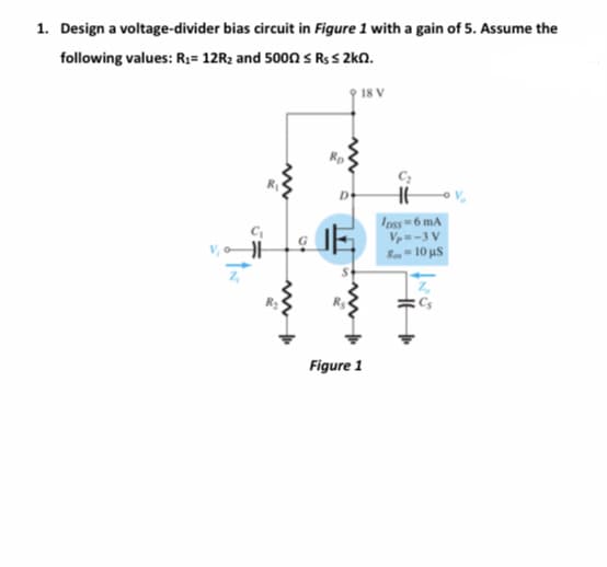 1. Design a voltage-divider bias circuit in Figure 1 with a gain of 5. Assume the
following values: R;= 12R2 and 5000 s R$s 2kN.
18 V
Ipss 6 mA
Vp=-3 V
Ra- 10 us
R2
Figure 1
