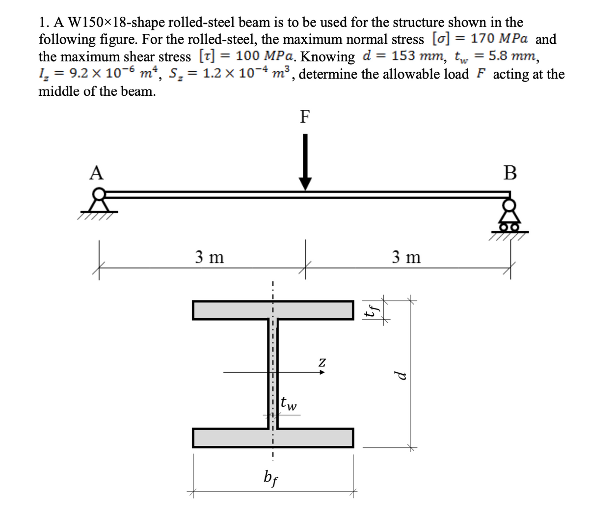 1. A W150×18-shape rolled-steel beam is to be used for the structure shown in the
following figure. For the rolled-steel, the maximum normal stress [] = 170 MPa and
the maximum shear stress [7] = 100 MPa. Knowing d = 153 mm, tw = 5.8 mm,
=
9.2 x 10-6 m², S₂ = 1.2 x 10-4 m³, determine the allowable load F acting at the
1₂
middle of the beam.
A
3 m
· — · — · –
tw
bf
F
NA
3 m
d
B