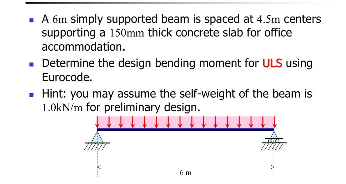 ■ A 6m simply supported beam is spaced at 4.5m centers
supporting a 150mm thick concrete slab for office
accommodation.
■ Determine the design bending moment for ULS using
Eurocode.
■ Hint: you may assume the self-weight of the beam is
1.0kN/m for preliminary design.
6 m