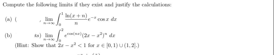 Compute the following limits if they exist and justify the calculations:
(a) (
In(x+1
n)
[Im
(b)
lim
nx Jo
n
ks) lim
<-I
∙e
cos x dx
ecos(nx) (2x-x²) dx
nxo
(Hint: Show that 2x - x² < 1 for x = [0, 1) U (1,2].)