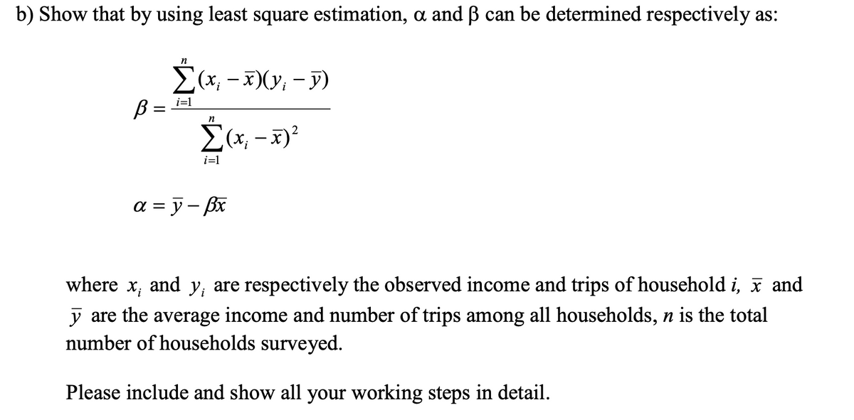 b) Show that by using least square estimation, a and ß can be determined respectively as:
n
Σα -
(x; − x)(y; − y)
i=1
В
n
Σ(x₁ - x)²
i=1
a=y-Bx
where x, and y, are respectively the observed income and trips of household i, x and
y are the average income and number of trips among all households, n is the total
number of households surveyed.
Please include and show all your working steps in detail.