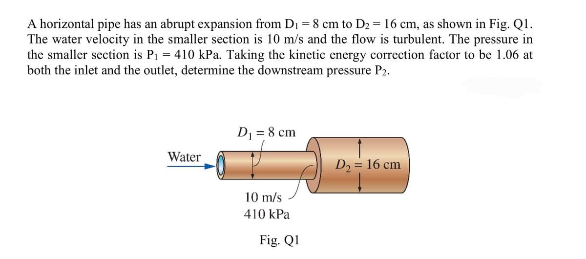 A horizontal pipe has an abrupt expansion from D₁ = 8 cm to D₂ = 16 cm, as shown in Fig. Q1.
The water velocity in the smaller section is 10 m/s and the flow is turbulent. The pressure in
the smaller section is P₁ = 410 kPa. Taking the kinetic energy correction factor to be 1.06 at
both the inlet and the outlet, determine the downstream pressure P2.
Water
D₁ = 8 cm
10 m/s
410 kPa
Fig. Q1
D₂ = 16 cm