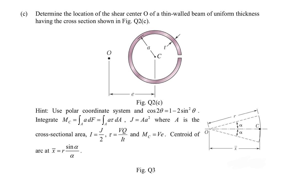 (c) Determine the location of the shear center O of a thin-walled beam of uniform thickness
having the cross section shown in Fig. Q2(c).
Hint: Use polar coordinate
Integrate M₁ =
с
arc at x = r
sin a
A
cross-sectional area, I =
α
Fig. Q2(c)
system and cos 20=1–2 sin² 0 .
adF = ar dA, J = Aa² where A is the
ατ
A
J
== T =
2
2
a
VQ
It
C
and McVe. Centroid of
Fig. Q3
α
Ο