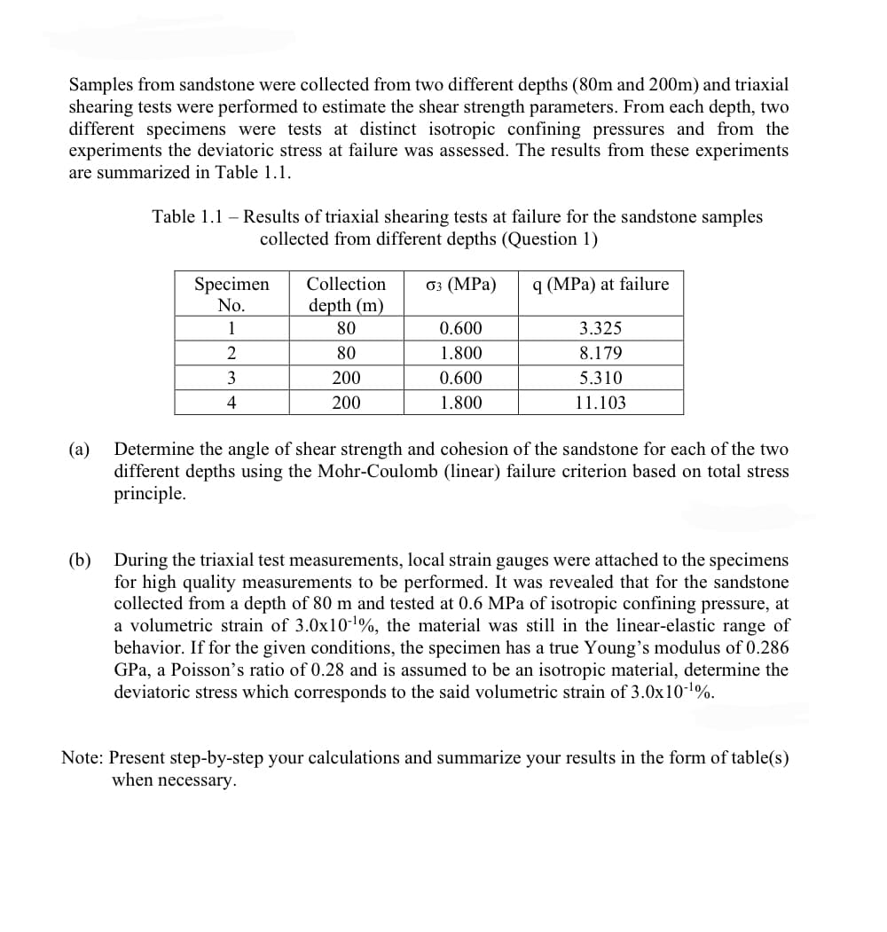 Samples from sandstone were collected from two different depths (80m and 200m) and triaxial
shearing tests were performed to estimate the shear strength parameters. From each depth, two
different specimens were tests at distinct isotropic confining pressures and from the
experiments the deviatoric stress at failure was assessed. The results from these experiments
are summarized in Table 1.1.
Table 1.1 – Results of triaxial shearing tests at failure for the sandstone samples
collected from different depths (Question 1)
Specimen
No.
q (MPa) at failure
Collection
оз (MPa)
depth (m)
1
80
0.600
3.325
2
80
1.800
8.179
3
200
0.600
5.310
4
200
1.800
11.103
(a)
Determine the angle of shear strength and cohesion of the sandstone for each of the two
different depths using the Mohr-Coulomb (linear) failure criterion based on total stress
principle.
(b)
During the triaxial test measurements, local strain gauges were attached to the specimens
for high quality measurements to be performed. It was revealed that for the sandstone
collected from a depth of 80 m and tested at 0.6 MPa of isotropic confining pressure, at
a volumetric strain of 3.0x10-l%, the material was still in the linear-elastic range of
behavior. If for the given conditions, the specimen has a true Young's modulus of 0.286
GPa, a Poisson's ratio of 0.28 and is assumed to be an isotropic material, determine the
deviatoric stress which corresponds to the said volumetric strain of 3.0x10-l%.
Note: Present step-by-step your calculations and summarize your results in the form of table(s)
when necessary.
