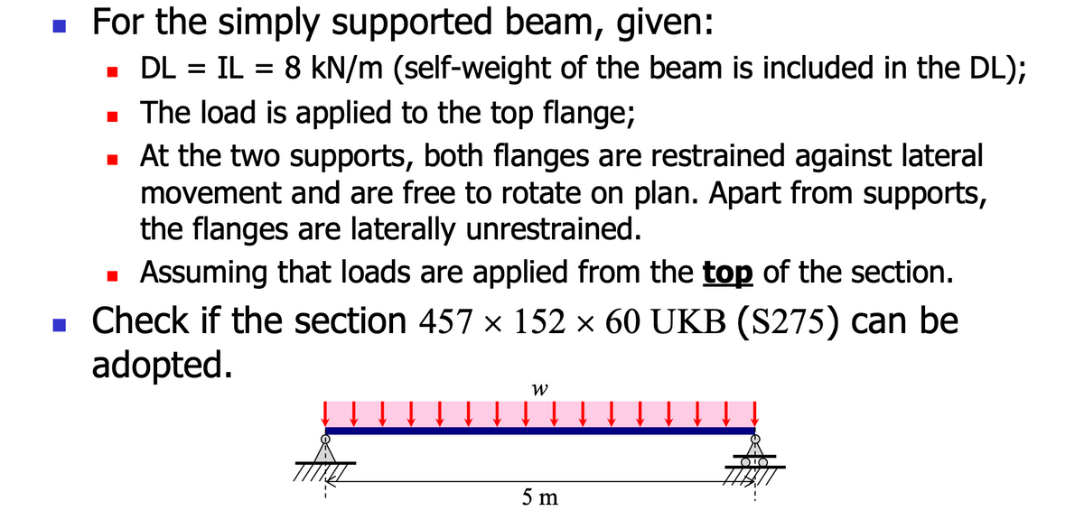 ■ For the simply supported beam, given:
■ DL = IL = 8 kN/m (self-weight of the beam is included in the DL);
■ The load is applied to the top flange;
■ At the two supports, both flanges are restrained against lateral
movement and are free to rotate on plan. Apart from supports,
the flanges are laterally unrestrained.
Assuming that loads are applied from the top of the section.
■ Check if the section 457 × 152 × 60 UKB (S275) can be
adopted.
■
W
5 m
¹0