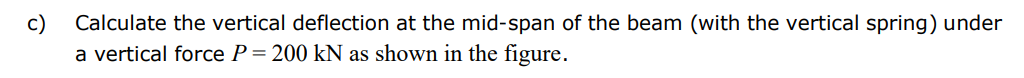 c)
Calculate the vertical deflection at the mid-span of the beam (with the vertical spring) under
a vertical force P = 200 kN as shown in the figure.