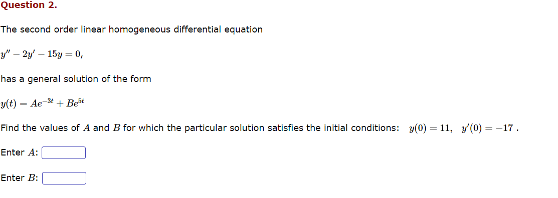 Question 2.
The second order linear homogeneous differential equation
y" - 2y' 15y = 0,
has a general solution of the form
y(t) = Ae-3t+ Best
Find the values of A and B for which the particular solution satisfies the initial conditions: y(0)=11, y'(0) : = -17.
Enter A:
Enter B: