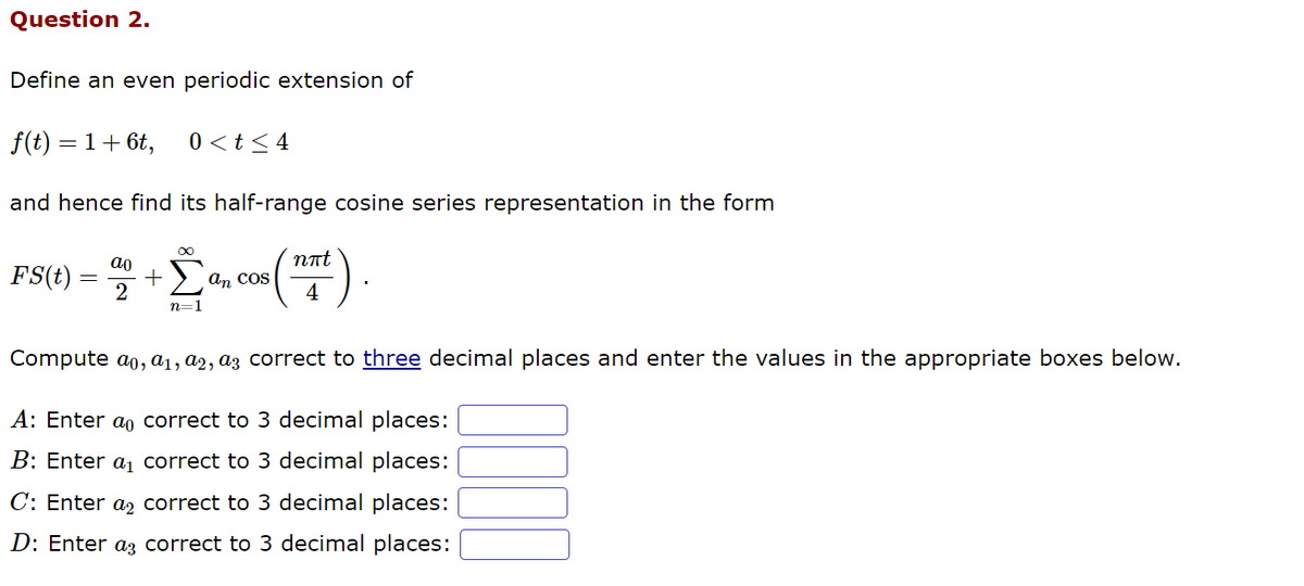 Question 2.
Define an even periodic extension of
f(t) = 1 + 6t,
and hence find its half-range cosine series representation in the form
0<t≤ 4
ao
FS(t) + San cos
2
n=1
nπt
4
Compute ao, a₁, a2, a correct to three decimal places and enter the values in the appropriate boxes below.
A: Enter a correct to 3 decimal places:
B: Enter a₁ correct to 3 decimal places:
C: Enter a
correct to 3 decimal places:
D: Enter a
correct to 3 decimal places: