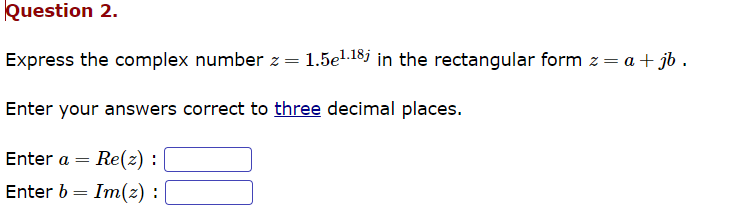 Question 2.
Express the complex number z = 1.5e¹.18 in the rectangular form z = a + jb.
Enter your answers correct to three decimal places.
Enter a Re(z) :
=
Enter b Im(z) :
=