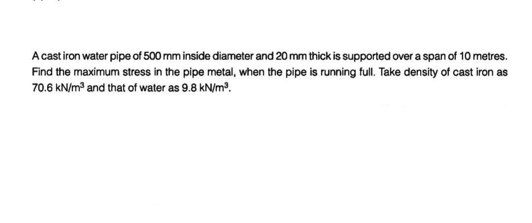 A cast iron water pipe of 500 mm inside diameter and 20 mm thick is supported over a span of 10 metres.
Find the maximum stress in the pipe metal, when the pipe is running full. Take density of cast iron as
70.6 kN/m³ and that of water as 9.8 kN/m³.