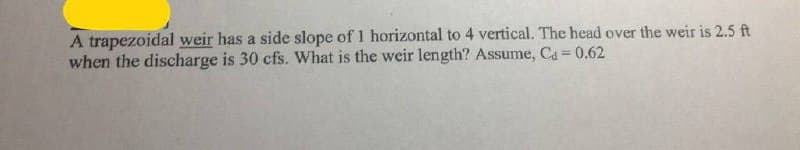 A trapezoidal weir has a side slope of 1 horizontal to 4 vertical. The head over the weir is 2.5 ft
when the discharge is 30 cfs. What is the weir length? Assume, Ca = 0.62