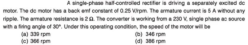 A single-phase half-controlled rectifier is driving a separately excited dc
motor. The dc motor has a back emf constant of 0.25 V/rpm. The armature current is 5 A without any
ripple. The armature resistance is 2 2. The converter is working from a 230 V, single phase ac source
with a firing angle of 30°. Under this operating condition, the speed of the motor will be
(a) 339 rpm
(c) 366 rpm
(b) 346 rpm
(d) 386 rpm