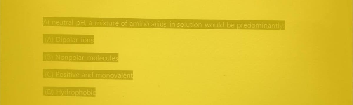 At neutral pH, a mixture of amino acids in solution would be predominantly:
(A) Dipolar ions
(B) Nonpolar molecules
(C) Positive and monovalent
(D) Hydrophobic