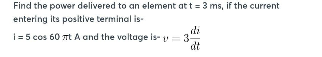 Find the power delivered to an element at t = 3 ms, if the current
entering its positive terminal is-
i = 5 cos 60 πt A and the voltage is- v =
3
di
dt