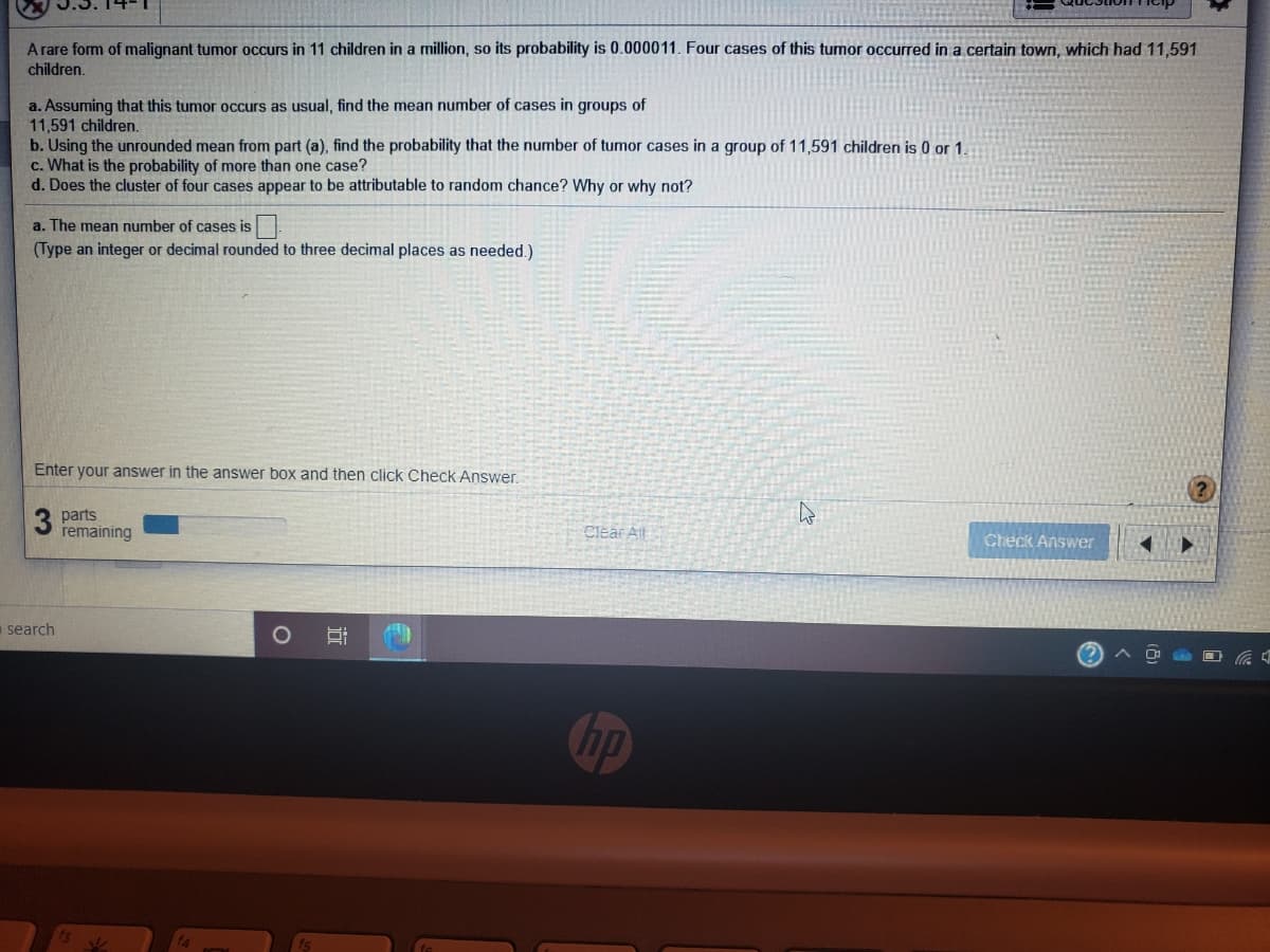 A rare form of malignant tumor occurs in 11 children in a million, so its probability is 0.000011. Four cases of this tumor occurred in a certain town, which had 11,591
children.
a. Assuming that this tumor occurs as usual, find the mean number of cases in groups of
11,591 children.
b. Using the unrounded mean from part (a), find the probability that the number of tumor cases in a group of 11,591 children is 0 or 1.
c. What is the probability of more than one case?
d. Does the cluster of four cases appear to be attributable to random chance? Why or why not?
a. The mean number of cases is
(Type an integer or decimal rounded to three decimal places as needed.)
Enter your answer in the answer box and then click Check Answer.
parts
remaining
Clear All
Check Answer
a search
hp
近
