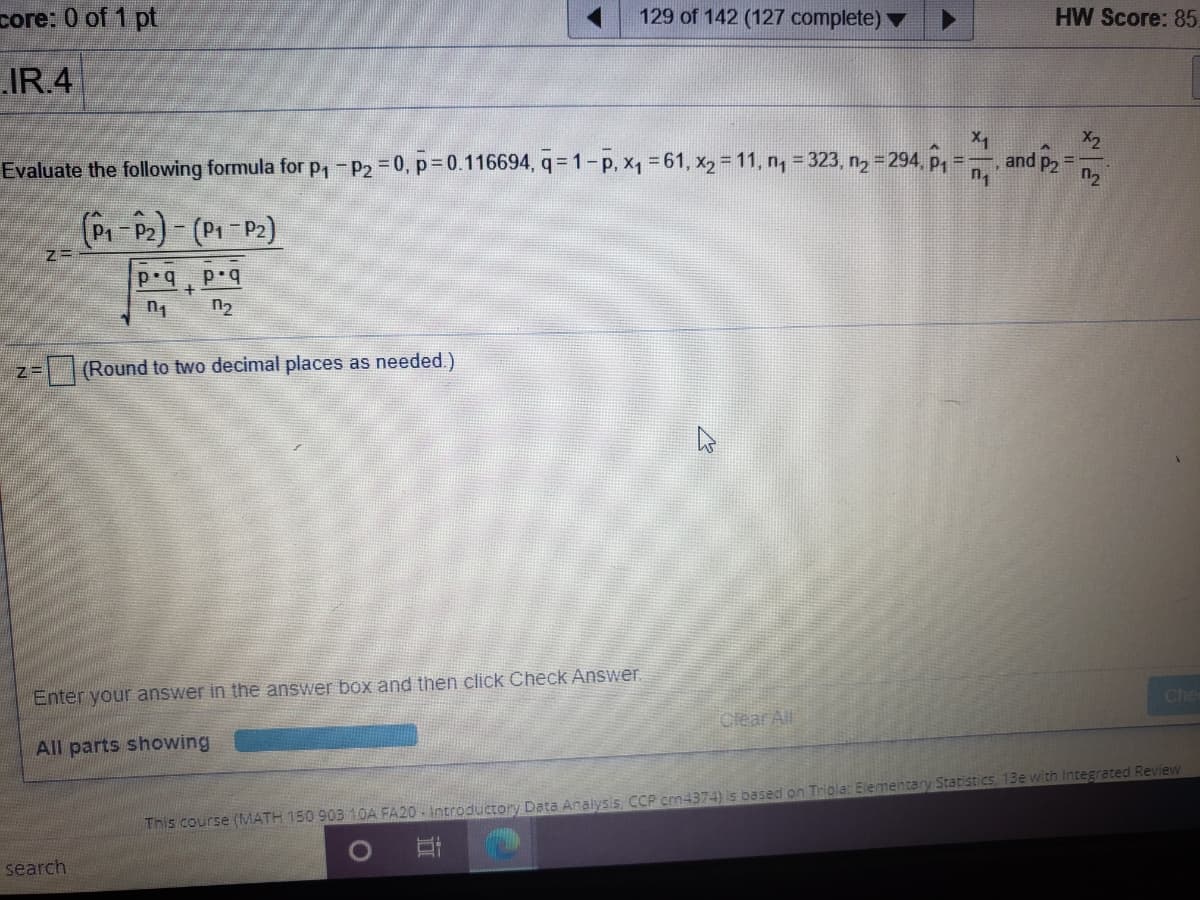 core: 0 of 1 pt
129 of 142 (127 complete) ▼
HW Score: 85.
IR.4
X2
and P2
Evaluate the following formula for p,-P2 =0, p=0.116694, q = 1-p, x, 61, x2 11, n, = 323, n2 =294, P =
n2
+
n2
Round to two decimal places as needed.)
Enter your answer in the answer box and then click Check Answer.
Che
Clear All
All parts showing
This course (MATH 150 903 10A FA20 - Introductory Data Analysis CCP cm4374) is based on Triola: Elementany Statistics, 13e with Integrated Review
search
