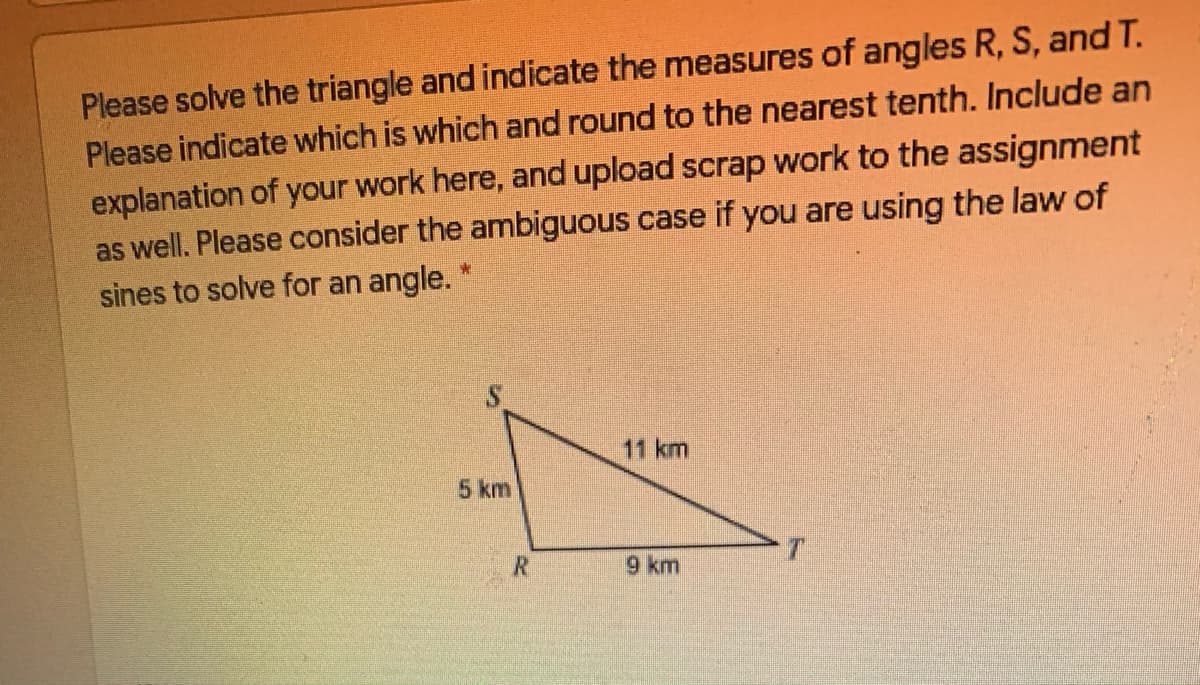 Please solve the triangle and indicate the measures of angles R, S, and T.
Please indicate which is which and round to the nearest tenth. Include an
explanation of your work here, and upload scrap work to the assignment
as well. Please consider the ambiguous case if you are using the law of
sines to solve for an angle. *
11 km
5 km
9 km
