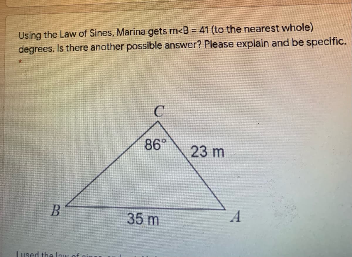 Using the Law of Sines, Marina gets m<B = 41 (to the nearest whole)
degrees. Is there another possible answer? Please explain and be specific.
%3D
86°
23 m
B
35 m
Lused the law of
