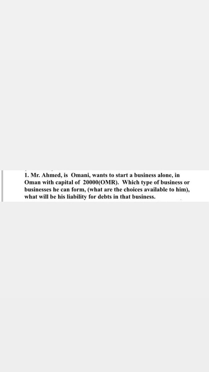 1. Mr. Ahmed, is Omani, wants to start a business alone, in
Oman with capital of 20000(OMR). Which type of business or
businesses he can form, (what are the choices available to him),
what will be his liability for debts in that business.
