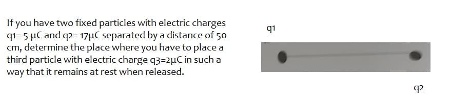 If you have two fixed particles with electric charges
q1= 5 μC and q2= 17μC separated by a distance of 50
cm, determine the place where you have to place a
third particle with electric charge q3=2µC in such a
way that it remains at rest when released.
q1
q2