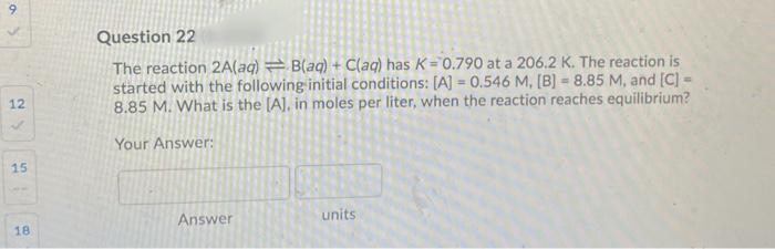 9
Question 22
The reaction 2A(aq) = B(aq) + C(aq) has K= 0.790 at a 206.2 K. The reaction is
started with the following initial conditions: [A] = 0.546 M, [B] = 8.85 M, and [C) -
8.85 M. What is the (A], in moles per liter, when the reaction reaches equilibrium?
12
Your Answer:
15
Answer
units
18
