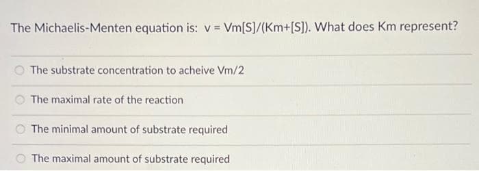 The Michaelis-Menten equation is: v = Vm[S]/(Km+[S]). What does Km represent?
The substrate concentration to acheive Vm/2
The maximal rate of the reaction
The minimal amount of substrate required
O The maximal amount of substrate required
