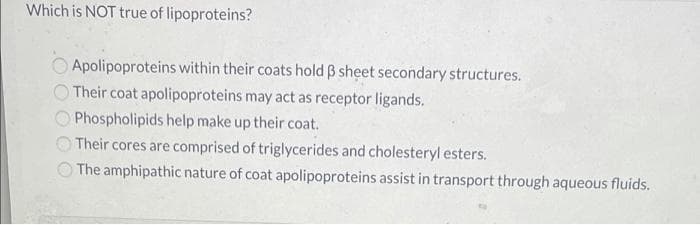 Which is NOT true of lipoproteins?
Apolipoproteins within their coats hold B sheet secondary structures.
Their coat apolipoproteins may act as receptor ligands.
Phospholipids help make up their coat.
Their cores are comprised of triglycerides and cholesteryl esters.
The amphipathic nature of coat apolipoproteins assist in transport through aqueous fluids.
