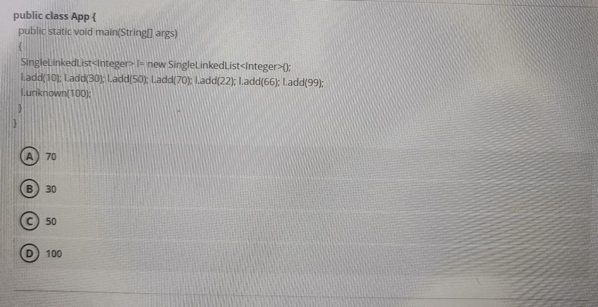 public class App {
public static void main(String[] args)
SingleLinkedList<Integer>l= new SingleLinkedList<Integer>();
L.add(10); I.add(30); I.add(50); I.add(70); I.add(22); I.add(66); I.add(99);
unknown(100);
A) 70
B) 30
50
100
