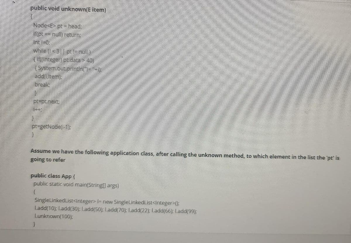 public void unknown(E item)
Node<E> pt head,
if (pt== null) return,
int i-0;
while (I<3| ptl= nul)
(If(integer) pt. data > 40)
(System.out.printla()="+)
ade(i,item),
break
pt=pt.next,
pt-getNode(1-1);
Assume we have the following application class, after calling the unknown method, to which element in the list the 'pt' is
going to refer
public class App{
public static void main(String] args)
SingleLinkedList<Integer> I= new SingleLinkedList<Integer>0:
L.add(10); I.add(30); I.add(50); I.add(70); I.add(22); L.add(66); I.add(99):
Lunknown(100);
