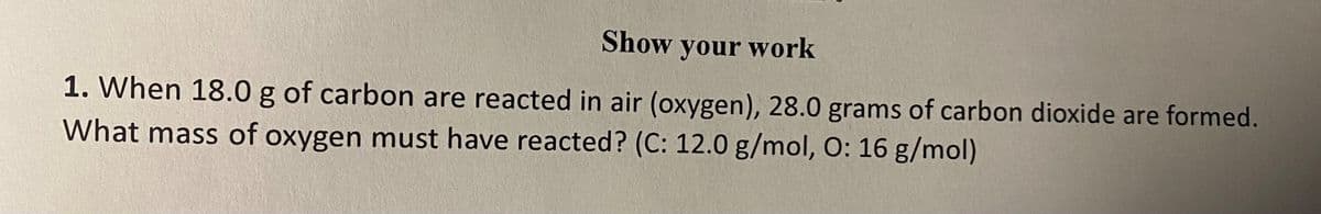 Show your work
1. When 18.0 g of carbon are reacted in air (oxygen), 28.0 grams of carbon dioxide are formed.
What mass of oxygen must have reacted? (C: 12.0 g/mol, O: 16 g/mol)
