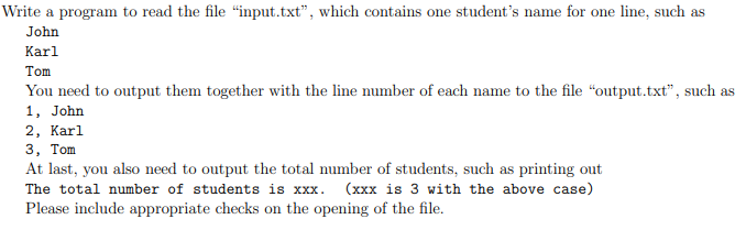 Write a program to read the file "input.txt", which contains one student's name for one line, such as
John
Karl
Tom
You need to output them together with the line number of each name to the file "output.txt", such as
1, John
2, Karl
3, Тom
At last, you also need to output the total number of students, such as printing out
The total number of students is xxx. (xxx is 3 with the above case)
Please include appropriate checks on the opening of the file.
