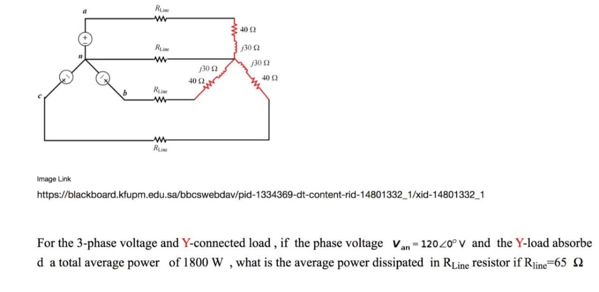 Rine
{ 40 2
RLine
j30 2
w-
j30 N
j30 N
40 Ω
40 2
Rine
w-
w-
RLine
Image Link
https://blackboard.kfupm.edu.sa/bbcswebdav/pid-1334369-dt-content-rid-14801332_1/xid-14801332_1
For the 3-phase voltage and Y-connected load, if the phase voltage van= 12020° V and the Y-load absorbe
d a total average power of 1800 W , what is the average power dissipated in RLine resistor if Rjine=65 N
-line
