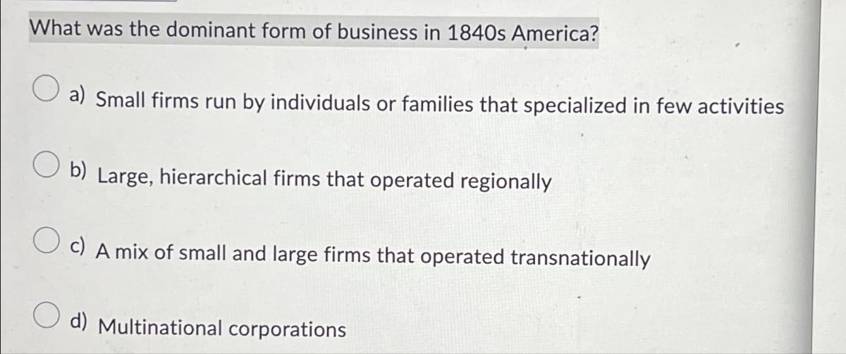 What was the dominant form of business in 1840s America?
a) Small firms run by individuals or families that specialized in few activities
b) Large, hierarchical firms that operated regionally
c) A mix of small and large firms that operated transnationally
d) Multinational corporations