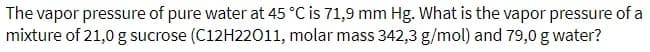 The vapor pressure of pure water at 45 °C is 71,9 mm Hg. What is the vapor pressure of a
mixture of 21,0 g sucrose (C12H22011, molar mass 342,3 g/mol) and 79,0 g water?
