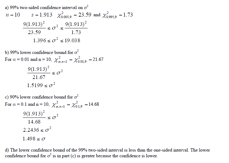 a) 99% two-sided confidence interval on o
n = 10
s = 1.913 x00s 9 = 23.59 and xo 9959 = 1.73
9(1.913)?
so?
9(1.913)?
23.59
1.73
1.396 s o? s 19.038
b) 99% lower confidence bound for o
For a = 0.01 and n=10, x- - Xo019 =21.67
9(1.913)?
so?
21.67
1.5199 so?
c) 90% lower confidence bound for o?
For a = 0.1 and n = 10, Xan-1
9(1.913)
Xó19 =14.68
=
so?
14.68
2.2436 so?
1.498 s o
d) The lower confidence bound of the 99% two-sided interval is less than the one-sided interval. The lower
confidence bound for o is in part (c) is greater because the confidence is lower.
