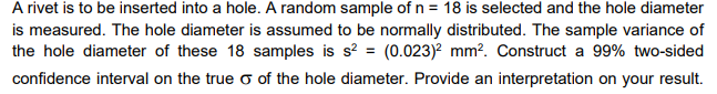 A rivet is to be inserted into a hole. A random sample of n = 18 is selected and the hole diameter
is measured. The hole diameter is assumed to be normally distributed. The sample variance of
the hole diameter of these 18 samples is s? = (0.023)? mm?. Construct a 99% two-sided
confidence interval on the true o of the hole diameter. Provide an interpretation on your result.
