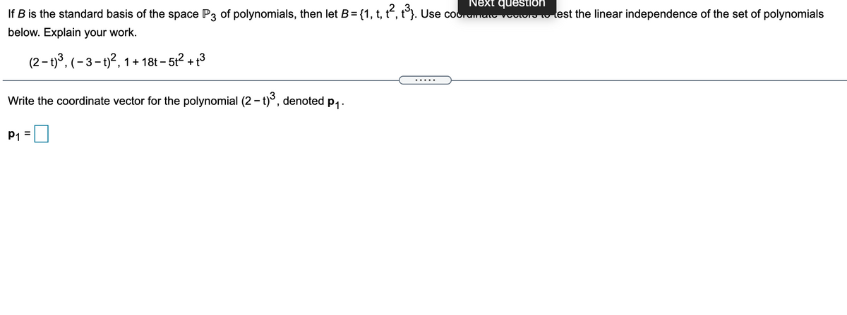 Next question
If B is the standard basis of the space P3 of polynomials, then let B={1, t, t“, t°}. Use coorumat voSu lest the linear independence of the set of polynomials
below. Explain your work.
(2 - t)3, (- 3 - t)?, 1+ 18t – 512 +1
Write the coordinate vector for the polynomial (2 - t)°, denoted p1 .
P1 =
