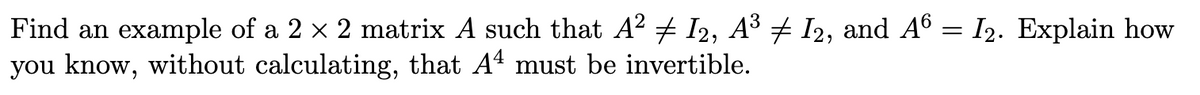 Find an example of a 2 x 2 matrix A such that A? + I2, A3 + I2, and A6 = I2. Explain how
you know, without calculating, that At must be invertible.
