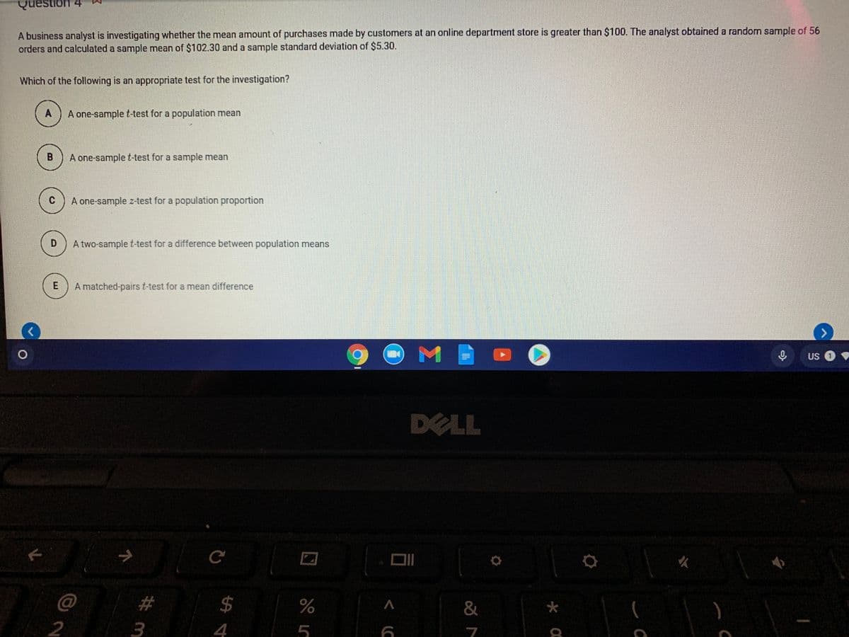 Question
A business analyst is investigating whether the mean amount of purchases made by customers at an online department store is greater than $100. The analyst obtained a random sample of 56
orders and calculated a sample mean of $102.30 and a sample standard deviation of $5.30.
Which of the following is an appropriate test for the investigation?
A
A one-sample t-test for a population mean
B
A one-sample t-test for a sample mean
C
A one-sample z-test for a population proportion
D.
A two-sample t-test for a difference between population means
A matched-pairs t-test for a mean difference
US 1
DELL
23
24
3
4
5
7
2.
