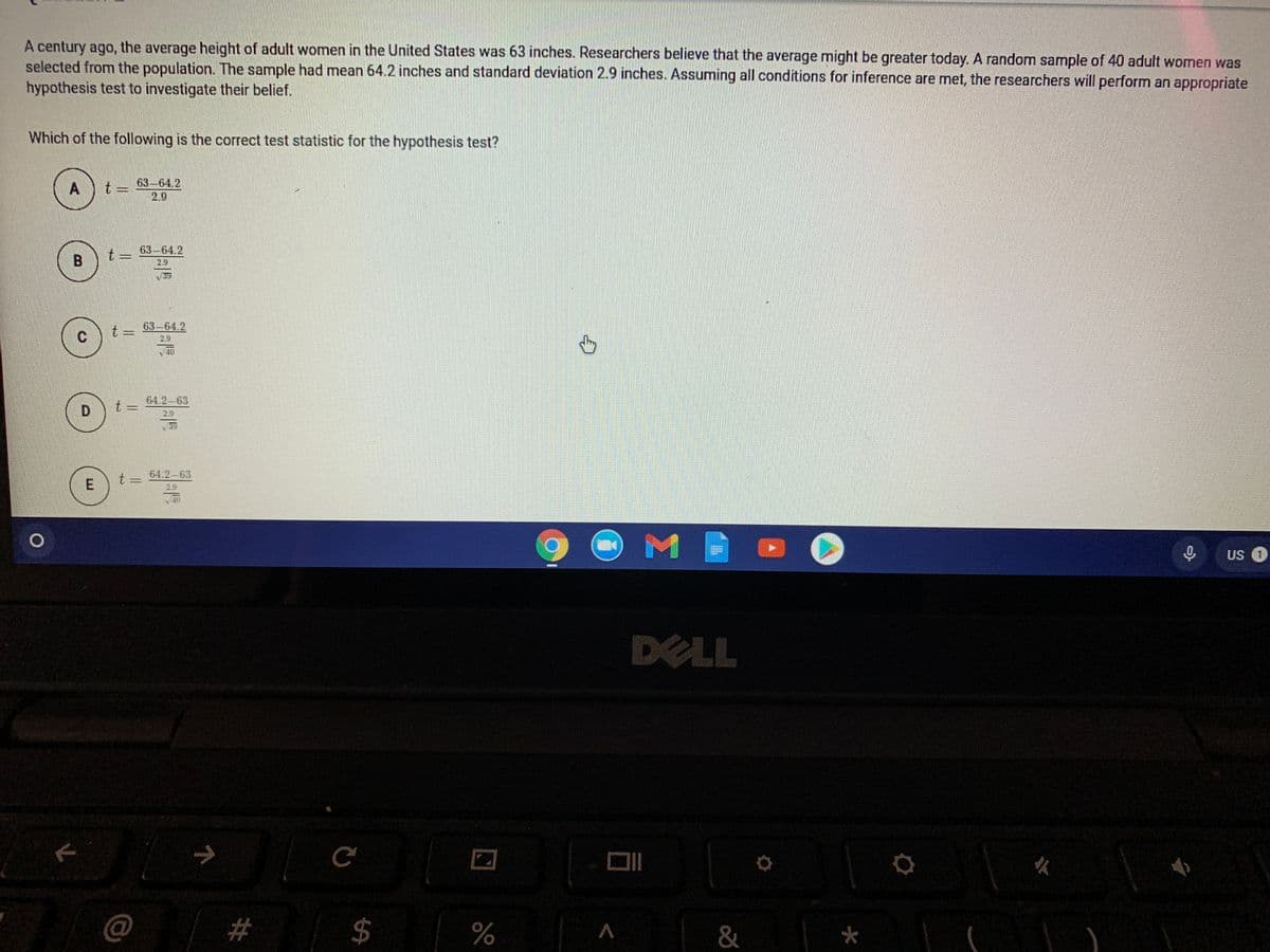 A century ago, the average height of adult women in the United States was 63 inches. Researchers believe that the average might be greater today. A random sample of 40 adult women was
selected from the population. The sample had mean 64.2 inches and standard deviation 2.9 inches. Assuming all conditions for inference are met, the researchers will perform an appropriate
hypothesis test to investigate their belief.
Which of the following is the correct test statistic for the hypothesis test?
A
t =
63-64.2
2.9
63-64.2
2.9
t 3=
63-64.2
29
40
64.2-63
t 3=
2.9
64.2-63
t =
2.9
US 1
DELL
么
&
%24
%23
||
E.
